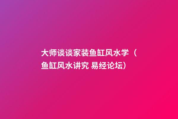 大师谈谈家装鱼缸风水学（鱼缸风水讲究 易经论坛）